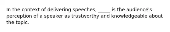 In the context of delivering speeches, _____ is the audience's perception of a speaker as trustworthy and knowledgeable about the topic.