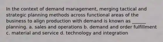 In the context of demand management, merging tactical and strategic planning methods across functional areas of the business to align production with demand is known as ______ planning. a. sales and operations b. demand and order fulfillment c. material and service d. technology and integration