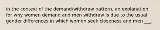 in the context of the demand/withdraw pattern, an explanation for why women demand and men withdraw is due to the usual gender differences in which women seek closeness and men ___.