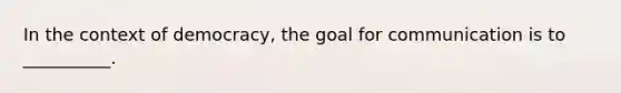 In the context of democracy, the goal for communication is to __________.