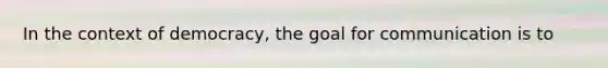 In the context of democracy, the goal for communication is to