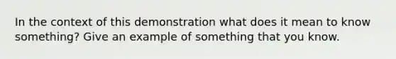 In the context of this demonstration what does it mean to know something? Give an example of something that you know.