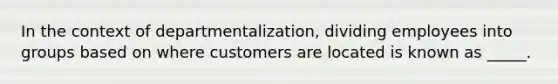 In the context of departmentalization, dividing employees into groups based on where customers are located is known as _____.