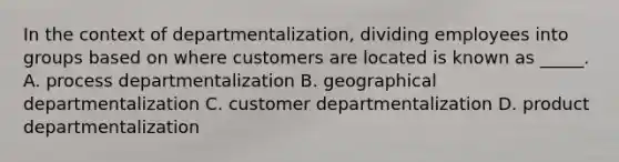 In the context of departmentalization, dividing employees into groups based on where customers are located is known as _____. A. process departmentalization B. geographical departmentalization C. customer departmentalization D. product departmentalization