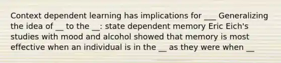 Context dependent learning has implications for ___ Generalizing the idea of __ to the __: state dependent memory Eric Eich's studies with mood and alcohol showed that memory is most effective when an individual is in the __ as they were when __