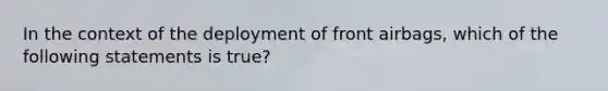 In the context of the deployment of front​ airbags, which of the following statements is​ true?