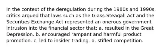 In the context of the deregulation during the 1980s and 1990s, critics argued that laws such as the Glass-Steagall Act and the Securities Exchange Act represented an onerous government intrusion into the financial sector that: a. resulted in the Great Depression. b. encouraged rampant and harmful product promotion. c. led to insider trading. d. stifled competition.