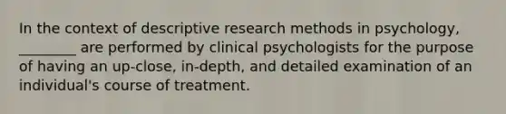 In the context of descriptive research methods in psychology, ________ are performed by clinical psychologists for the purpose of having an up-close, in-depth, and detailed examination of an individual's course of treatment.