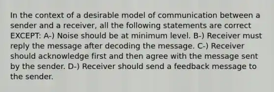 In the context of a desirable model of communication between a sender and a receiver, all the following statements are correct EXCEPT: A-) Noise should be at minimum level. B-) Receiver must reply the message after decoding the message. C-) Receiver should acknowledge first and then agree with the message sent by the sender. D-) Receiver should send a feedback message to the sender.