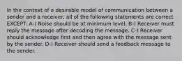 In the context of a desirable model of communication between a sender and a receiver, all of the following statements are correct EXCEPT: A-) Noise should be at minimum level. B-) Receiver must reply the message after decoding the message. C-) Receiver should acknowledge first and then agree with the message sent by the sender. D-) Receiver should send a feedback message to the sender.