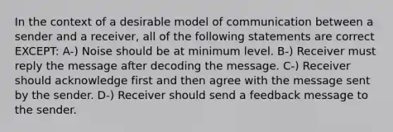 In the context of a desirable model of communication between a sender and a receiver, all of the following statements are correct EXCEPT: A-) Noise should be at minimum level. B-) Receiver must reply the message after decoding the message. C-) Receiver should acknowledge first and then agree with the message sent by the sender. D-) Receiver should send a feedback message to the sender.