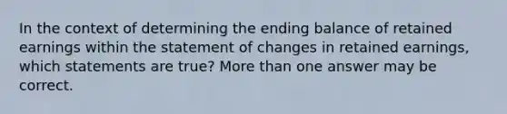 In the context of determining the ending balance of retained earnings within the statement of changes in retained earnings, which statements are true? More than one answer may be correct.