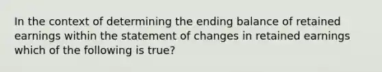 In the context of determining the ending balance of retained earnings within the statement of changes in retained earnings which of the following is true?