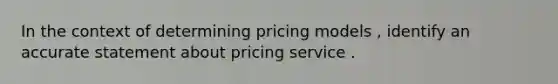 In the context of determining pricing models , identify an accurate statement about pricing service .