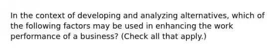 In the context of developing and analyzing alternatives, which of the following factors may be used in enhancing the work performance of a business? (Check all that apply.)