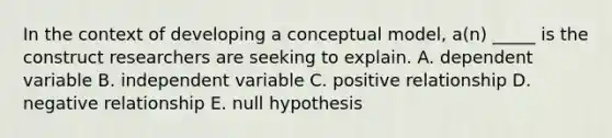 In the context of developing a conceptual model, a(n) _____ is the construct researchers are seeking to explain. A. dependent variable B. independent variable C. positive relationship D. negative relationship E. null hypothesis