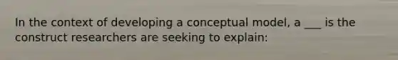 In the context of developing a conceptual model, a ___ is the construct researchers are seeking to explain: