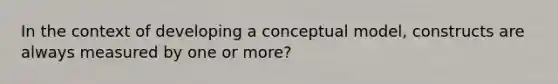 In the context of developing a conceptual model, constructs are always measured by one or more?