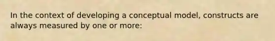 In the context of developing a conceptual model, constructs are always measured by one or more: