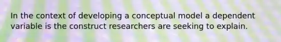 In the context of developing a conceptual model a dependent variable is the construct researchers are seeking to explain.