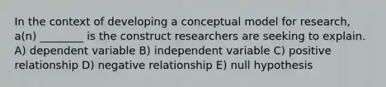 In the context of developing a conceptual model for research, a(n) ________ is the construct researchers are seeking to explain. A) dependent variable B) independent variable C) positive relationship D) negative relationship E) null hypothesis