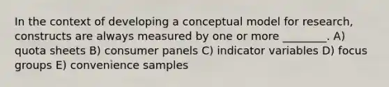 In the context of developing a conceptual model for research, constructs are always measured by one or more ________. A) quota sheets B) consumer panels C) indicator variables D) focus groups E) convenience samples