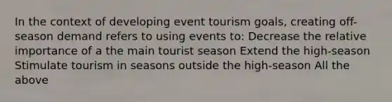 In the context of developing event tourism goals, creating off-season demand refers to using events to: Decrease the relative importance of a the main tourist season Extend the high-season Stimulate tourism in seasons outside the high-season All the above