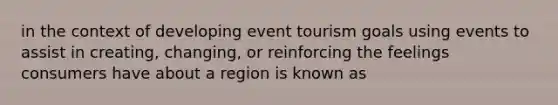 in the context of developing event tourism goals using events to assist in creating, changing, or reinforcing the feelings consumers have about a region is known as