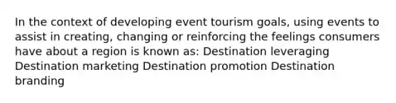 In the context of developing event tourism goals, using events to assist in creating, changing or reinforcing the feelings consumers have about a region is known as: Destination leveraging Destination marketing Destination promotion Destination branding