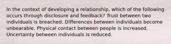 In the context of developing a relationship, which of the following occurs through disclosure and feedback? Trust between two individuals is breached. Differences between individuals become unbearable. Physical contact between people is increased. Uncertainty between individuals is reduced.