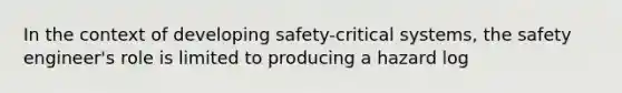 In the context of developing safety-critical systems, the safety engineer's role is limited to producing a hazard log