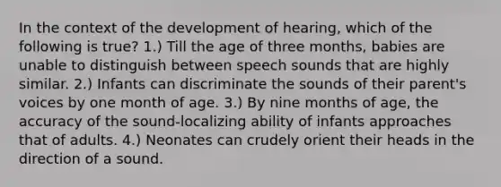 In the context of the development of hearing, which of the following is true? 1.) Till the age of three months, babies are unable to distinguish between speech sounds that are highly similar. 2.) Infants can discriminate the sounds of their parent's voices by one month of age. 3.) By nine months of age, the accuracy of the sound-localizing ability of infants approaches that of adults. 4.) Neonates can crudely orient their heads in the direction of a sound.