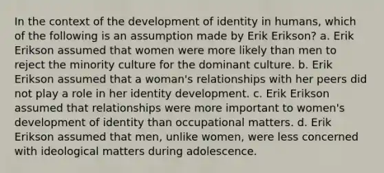 In the context of the development of identity in humans, which of the following is an assumption made by Erik Erikson? a. Erik Erikson assumed that women were more likely than men to reject the minority culture for the dominant culture. b. Erik Erikson assumed that a woman's relationships with her peers did not play a role in her identity development. c. Erik Erikson assumed that relationships were more important to women's development of identity than occupational matters. d. Erik Erikson assumed that men, unlike women, were less concerned with ideological matters during adolescence.