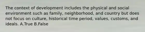 The context of development includes the physical and social environment such as family, neighborhood, and country but does not focus on culture, historical time period, values, customs, and ideals. A.True B.False