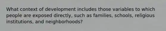 What context of development includes those variables to which people are exposed directly, such as families, schools, religious institutions, and neighborhoods?