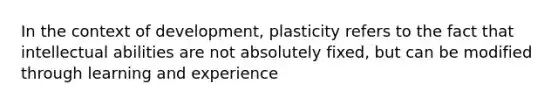 In the context of development, plasticity refers to the fact that intellectual abilities are not absolutely fixed, but can be modified through learning and experience