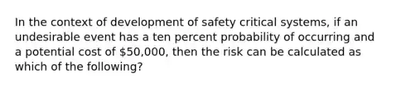 In the context of development of safety critical systems, if an undesirable event has a ten percent probability of occurring and a potential cost of 50,000, then the risk can be calculated as which of the following?