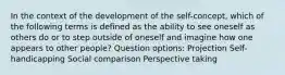 In the context of the development of the self-concept, which of the following terms is defined as the ability to see oneself as others do or to step outside of oneself and imagine how one appears to other people? Question options: Projection Self-handicapping Social comparison Perspective taking