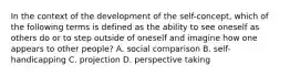 In the context of the development of the self-concept, which of the following terms is defined as the ability to see oneself as others do or to step outside of oneself and imagine how one appears to other people? A. social comparison B. self-handicapping C. projection D. perspective taking