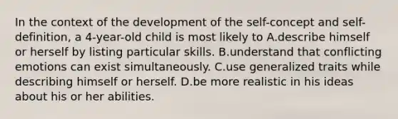 In the context of the development of the self-concept and self-definition, a 4-year-old child is most likely to A.describe himself or herself by listing particular skills. B.understand that conflicting emotions can exist simultaneously. C.use generalized traits while describing himself or herself. D.be more realistic in his ideas about his or her abilities.