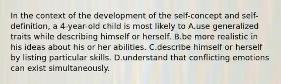 In the context of the development of the self-concept and self-definition, a 4-year-old child is most likely to A.use generalized traits while describing himself or herself. B.be more realistic in his ideas about his or her abilities. C.describe himself or herself by listing particular skills. D.understand that conflicting emotions can exist simultaneously.