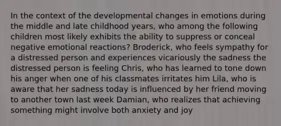 In the context of the developmental changes in emotions during the middle and late childhood years, who among the following children most likely exhibits the ability to suppress or conceal negative emotional reactions? Broderick, who feels sympathy for a distressed person and experiences vicariously the sadness the distressed person is feeling Chris, who has learned to tone down his anger when one of his classmates irritates him Lila, who is aware that her sadness today is influenced by her friend moving to another town last week Damian, who realizes that achieving something might involve both anxiety and joy