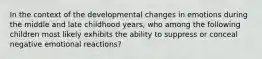 In the context of the developmental changes in emotions during the middle and late childhood years, who among the following children most likely exhibits the ability to suppress or conceal negative emotional reactions?