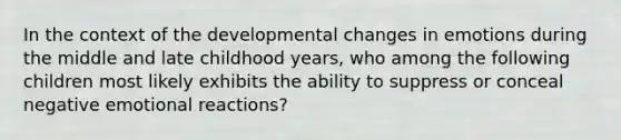 In the context of the developmental changes in emotions during the middle and late childhood years, who among the following children most likely exhibits the ability to suppress or conceal negative emotional reactions?