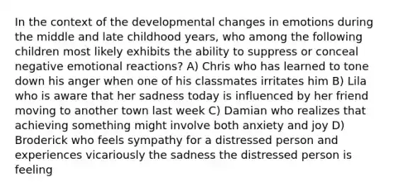 In the context of the developmental changes in emotions during the middle and late childhood years, who among the following children most likely exhibits the ability to suppress or conceal negative emotional reactions? A) Chris who has learned to tone down his anger when one of his classmates irritates him B) Lila who is aware that her sadness today is influenced by her friend moving to another town last week C) Damian who realizes that achieving something might involve both anxiety and joy D) Broderick who feels sympathy for a distressed person and experiences vicariously the sadness the distressed person is feeling