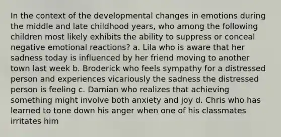 In the context of the developmental changes in emotions during the middle and late childhood years, who among the following children most likely exhibits the ability to suppress or conceal negative emotional reactions? a. Lila who is aware that her sadness today is influenced by her friend moving to another town last week b. Broderick who feels sympathy for a distressed person and experiences vicariously the sadness the distressed person is feeling c. Damian who realizes that achieving something might involve both anxiety and joy d. Chris who has learned to tone down his anger when one of his classmates irritates him