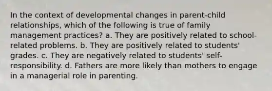 In the context of developmental changes in parent-child relationships, which of the following is true of family management practices? a. They are positively related to school-related problems. b. They are positively related to students' grades. c. They are negatively related to students' self-responsibility. d. Fathers are more likely than mothers to engage in a managerial role in parenting.