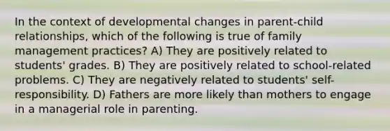 In the context of developmental changes in parent-child relationships, which of the following is true of family management practices? A) They are positively related to students' grades. B) They are positively related to school-related problems. C) They are negatively related to students' self-responsibility. D) Fathers are more likely than mothers to engage in a managerial role in parenting.