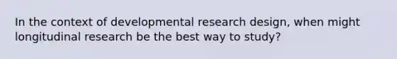 In the context of developmental research design, when might longitudinal research be the best way to study?