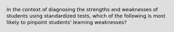 In the context of diagnosing the strengths and weaknesses of students using standardized tests, which of the following is most likely to pinpoint students' learning weaknesses?